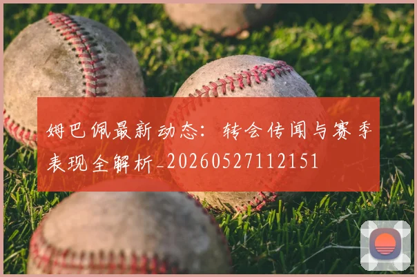 姆巴佩最新动态：转会传闻与赛季表现全解析_20260527112151