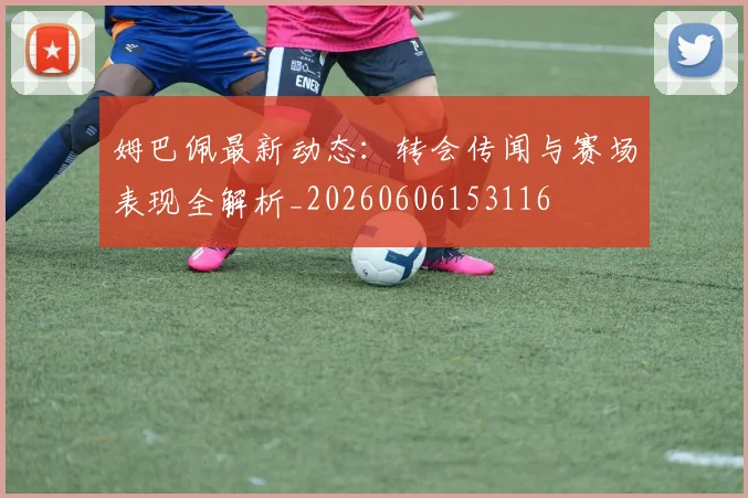 姆巴佩最新动态:转会传闻与赛场表现全解析_20260606153116