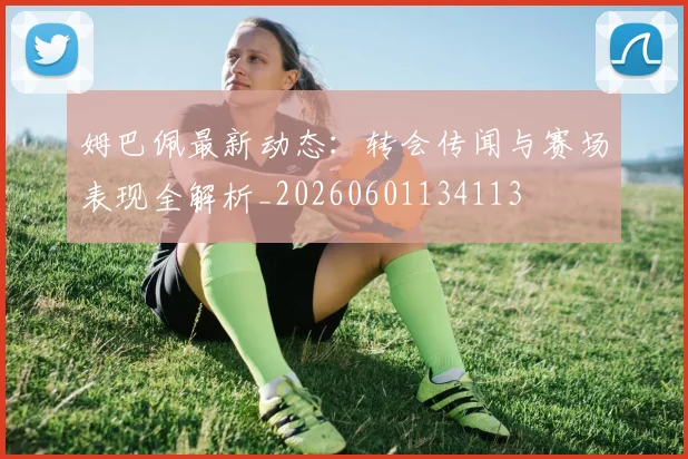 姆巴佩最新动态：转会传闻与赛场表现全解析_20260601134113