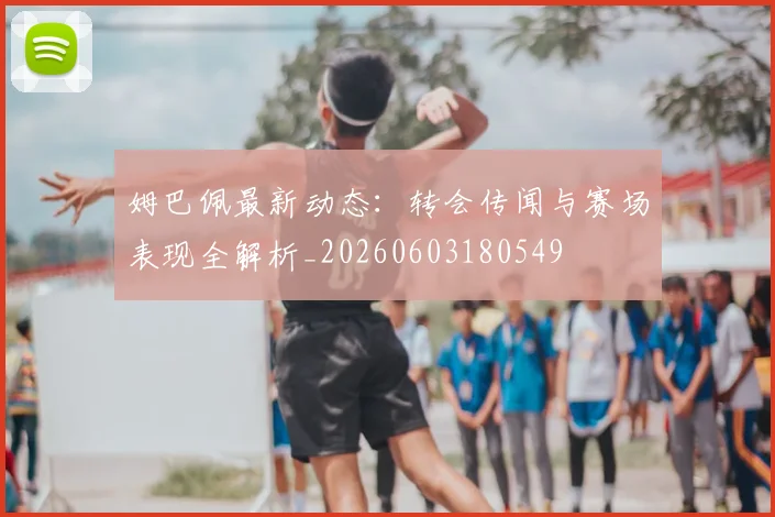 姆巴佩最新动态:转会传闻与赛场表现全解析_20260603180549